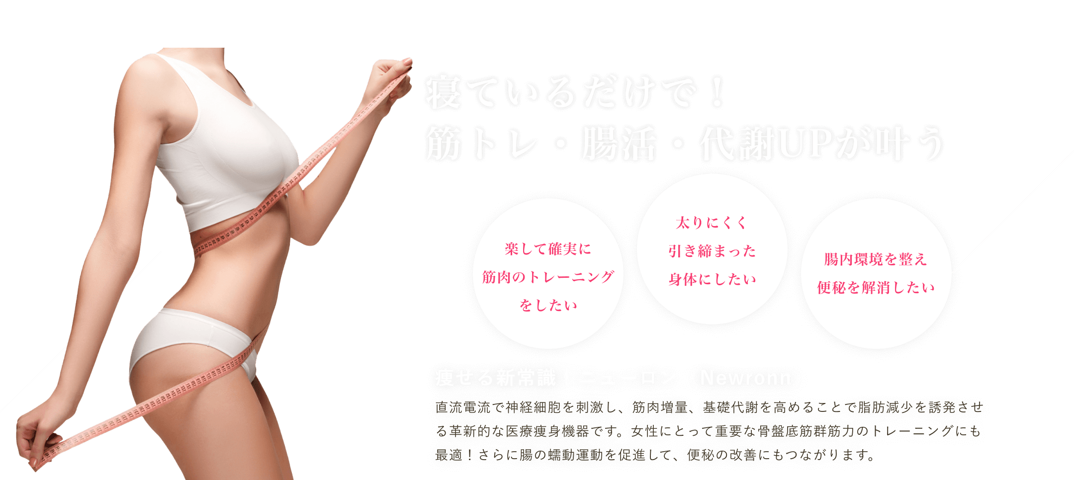 マグノリア皮膚科クリニックのニューロンは、肉増量、基礎代謝を高めることで脂肪減少を誘発させる革新的な医療痩身機器です。女性にとって重要な骨盤底筋群筋力のトレーニングにも最適！さらに腸の蠕動運動を促進して、便秘の改善にもつながります。